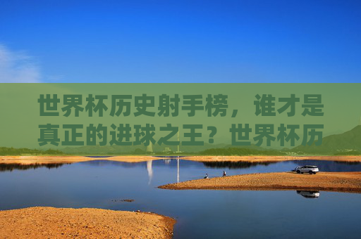 世界杯历史射手榜，谁才是真正的进球之王？世界杯历史射手榜，谁才是真正的进球之王？