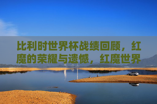 比利时世界杯战绩回顾，红魔的荣耀与遗憾，红魔世界杯，荣耀与遗憾的交响