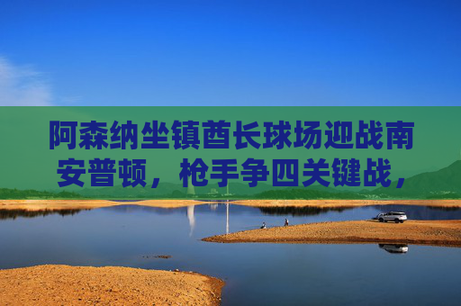 阿森纳坐镇酋长球场迎战南安普顿,枪手争四关键战,圣徒欲掀冷门,阿森纳争四关键战迎战南安普顿,圣徒欲掀冷门