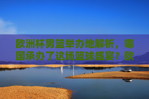 欧洲杯男篮举办地解析，哪国承办了这场篮球盛宴？欧洲杯男篮，哪国承办这场篮球盛宴？