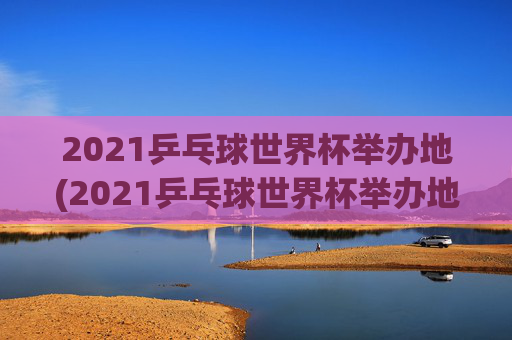 2021乒乓球世界杯举办地(2021乒乓球世界杯举办地点)2021乒乓球世界杯举办地