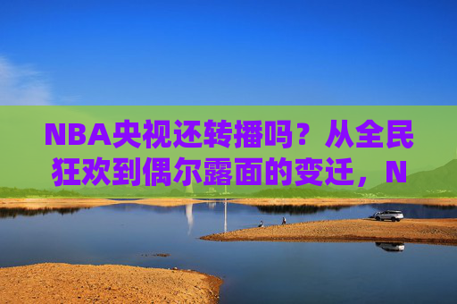 NBA央视还转播吗？从全民狂欢到偶尔露面的变迁，NBA央视转播，从全民狂欢到偶尔露面的变迁