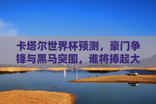 卡塔尔世界杯预测,豪门争锋与黑马突围,谁将捧起大力神杯?卡塔尔世界杯,豪门黑马争锋,谁将捧起大力神杯?