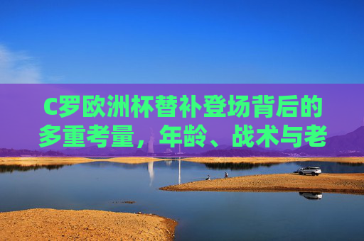 C罗欧洲杯替补登场背后的多重考量,年龄、战术与老将担当,C罗欧洲杯替补登场,年龄、战术与老将担当的多重考量