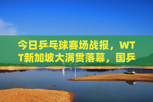 今日乒乓球赛场战报，WTT新加坡大满贯落幕，国乒包揽五冠，樊振东孙颖莎双圈王者，WTT新加坡大满贯落幕，国乒包揽五冠 樊振东孙颖莎双圈王者