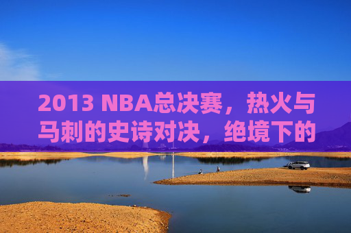 2013 NBA总决赛,热火与马刺的史诗对决,绝境下的王座之争,2013 NBA总决赛,热火与马刺史诗绝境王座之争
