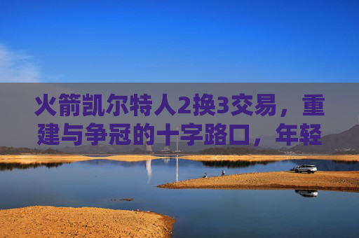 火箭凯尔特人2换3交易,重建与争冠的十字路口,年轻天赋与即战力的双向奔赴?