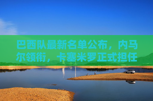 巴西队最新名单公布，内马尔领衔，卡塞米罗正式担任新队长，巴西队最新名单，内马尔领衔，卡塞米罗正式担任新队长