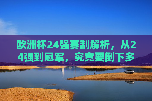 欧洲杯24强赛制解析，从24强到冠军，究竟要倒下多少强？欧洲杯24强到冠军，究竟要淘汰多少强？