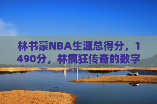 林书豪NBA生涯总得分,1490分,林疯狂传奇的数字印记,林书豪NBA生涯1490分,林疯狂的数字印记