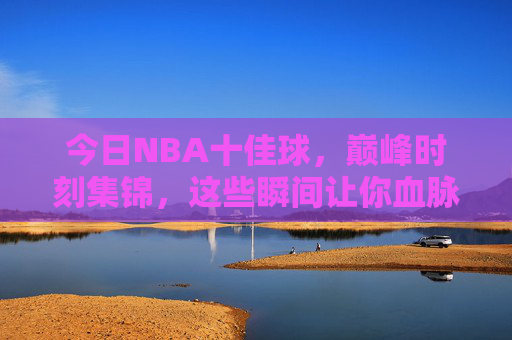 今日NBA十佳球,巅峰时刻集锦,这些瞬间让你血脉偾张!今日NBA巅峰十佳球,血脉偾张的巅峰时刻