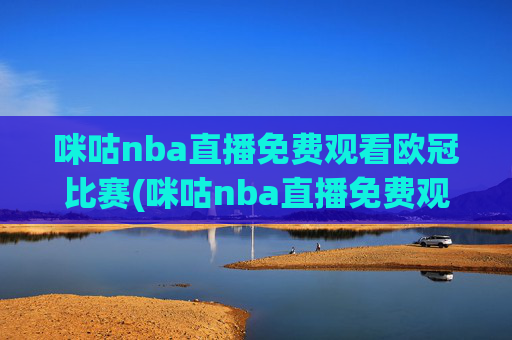 咪咕nba直播免费观看欧冠比赛(咪咕nba直播免费观看欧冠比赛回放)咪咕免费观看NBA直播欧冠比赛及回放