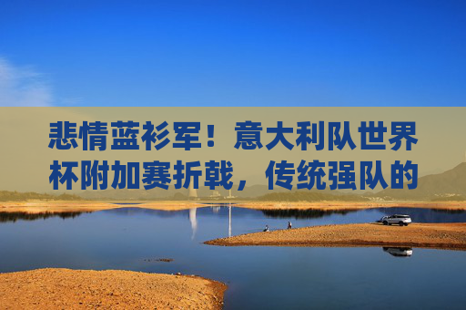 悲情蓝衫军!意大利队世界杯附加赛折戟,传统强队的荣耀与失落,悲情蓝衫军!意大利折戟世界杯附加赛,传统强队的荣耀与失落