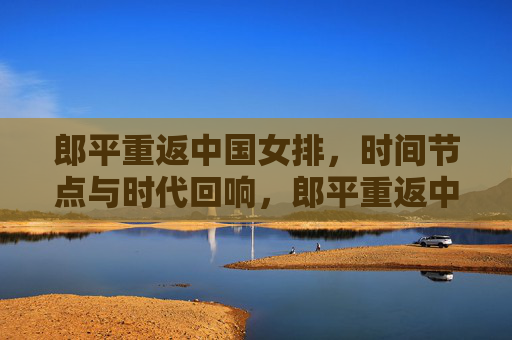 郎平重返中国女排，时间节点与时代回响，郎平重返中国女排，时间节点与时代回响