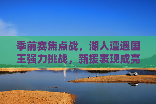 季前赛焦点战,湖人遭遇国王强力挑战,新援表现成亮点,季前赛焦点战,湖人遭国王强力挑战,新援表现亮眼