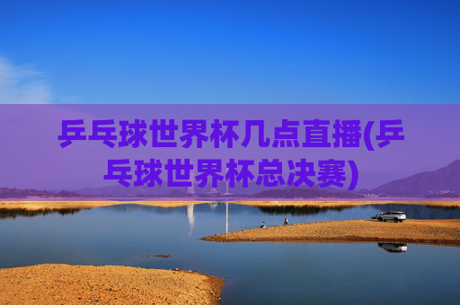 乒乓球世界杯几点直播(乒乓球世界杯总决赛)