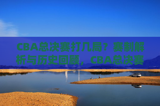 CBA总决赛打几局？赛制解析与历史回顾，CBA总决赛赛制解析，几局定胜负与历史回顾