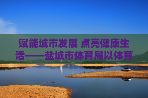 赋能城市发展 点亮健康生活——盐城市体育局以体育事业高质量发展书写民生答卷,体育赋能城市 健康点亮民生——盐城市体育局高质量发展答卷