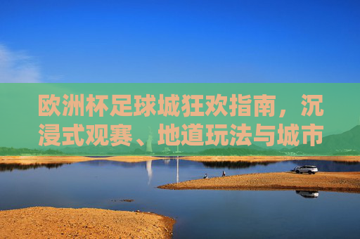 欧洲杯足球城狂欢指南，沉浸式观赛、地道玩法与城市记忆，欧洲杯足球城狂欢指南，沉浸观赛、地道玩法与城市记忆