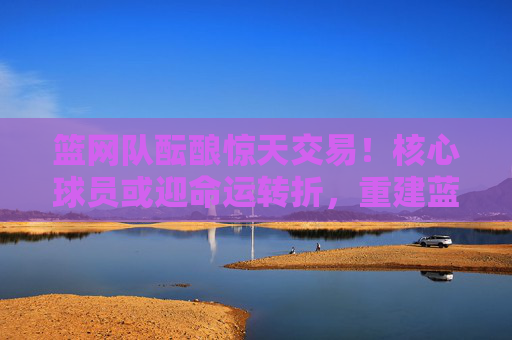 篮网队酝酿惊天交易!核心球员或迎命运转折,重建蓝图浮出水面,篮网酝酿惊天交易,核心球员命运转折,重建蓝图浮出水面