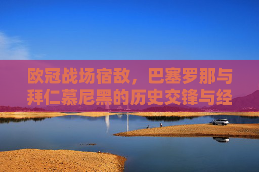 欧冠战场宿敌,巴塞罗那与拜仁慕尼黑的历史交锋与经典时刻,欧冠战场宿敌,巴萨拜仁历史交锋与经典时刻