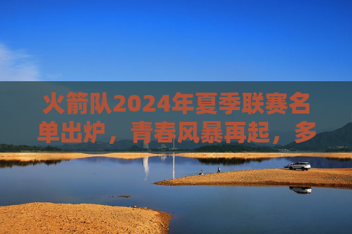火箭队2024年夏季联赛名单出炉，青春风暴再起，多潜力新星领衔，火箭2024夏联名单，青春风暴再起 潜力新星领衔