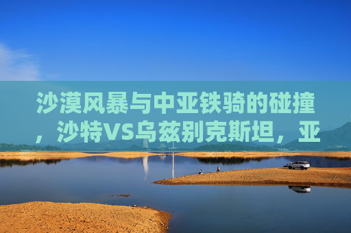 沙漠风暴与中亚铁骑的碰撞,沙特VS乌兹别克斯坦,亚洲足坛的强强对话,沙漠风暴战中亚铁骑,沙特乌兹别克斯坦亚洲巅峰对决