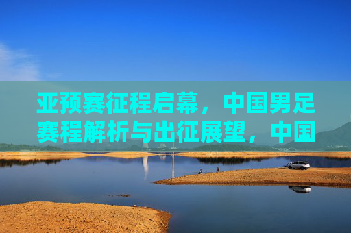 亚预赛征程启幕，中国男足赛程解析与出征展望，中国男足亚预赛征程启幕，赛程解析与出征展望
