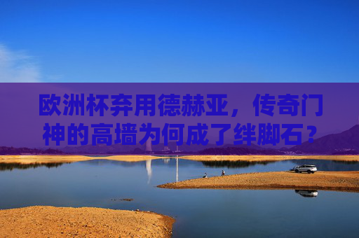 欧洲杯弃用德赫亚,传奇门神的高墙为何成了绊脚石?欧洲杯弃用德赫亚,传奇门神的高墙为何成绊脚石?