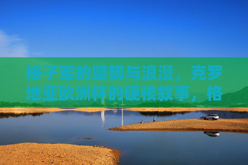 格子军的坚韧与浪漫，克罗地亚欧洲杯的硬核叙事，格子军的坚韧浪漫，克罗地亚欧洲杯硬核叙事