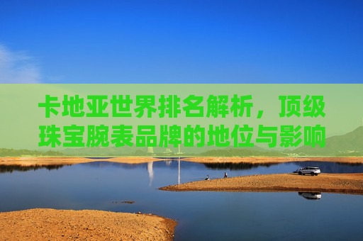 卡地亚世界排名解析,顶级珠宝腕表品牌的地位与影响力,卡地亚,顶级珠宝腕表品牌的全球排名与影响力
