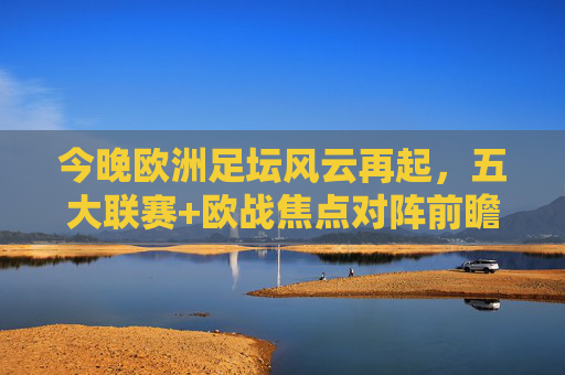 今晚欧洲足坛风云再起，五大联赛+欧战焦点对阵前瞻，今晚欧洲足坛风云再起，五大联赛+欧战焦点对阵前瞻