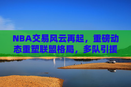 NBA交易风云再起，重磅动态重塑联盟格局，多队引援布局新赛季，NBA重磅交易，引援重塑联盟格局，多队布局新赛季
