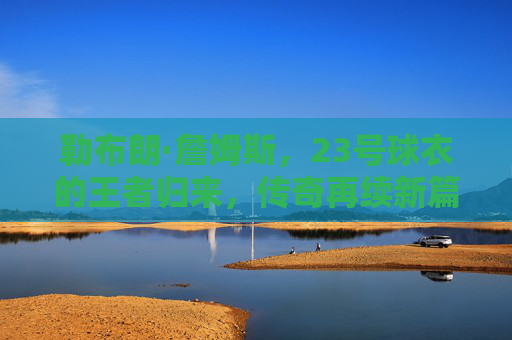 勒布朗·詹姆斯，23号球衣的王者归来，传奇再续新篇，詹姆斯23号球衣王者归来，传奇再续新篇