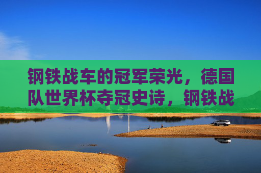 钢铁战车的冠军荣光，德国队世界杯夺冠史诗，钢铁战车，德国队世界杯夺冠史诗