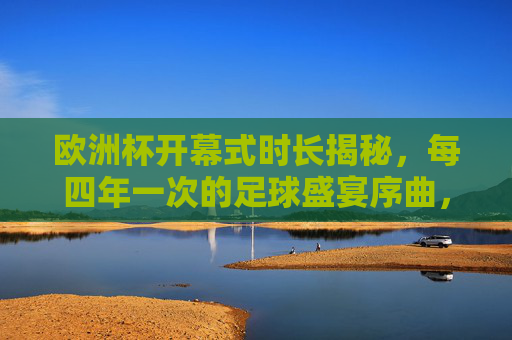 欧洲杯开幕式时长揭秘,每四年一次的足球盛宴序曲,究竟有多长?欧洲杯开幕式时长揭秘,四年一度的足球盛宴序曲