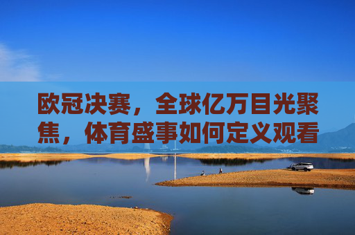 欧冠决赛，全球亿万目光聚焦，体育盛事如何定义观看人数新高度？欧冠决赛定义体育盛事观看人数新高度