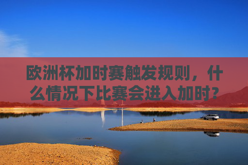 欧洲杯加时赛触发规则,什么情况下比赛会进入加时?欧洲杯加时赛触发规则,什么情况下比赛会进入加时?
