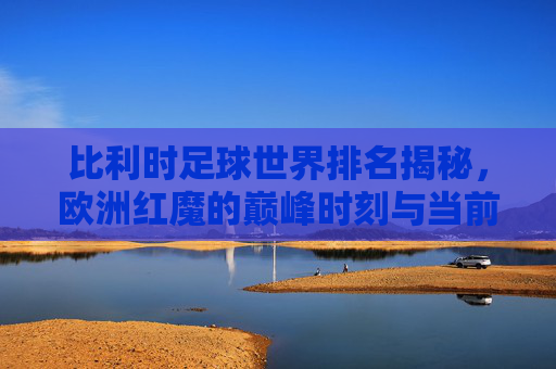 比利时足球世界排名揭秘，欧洲红魔的巅峰时刻与当前定位，欧洲红魔世界排名揭秘，巅峰时刻与当前定位