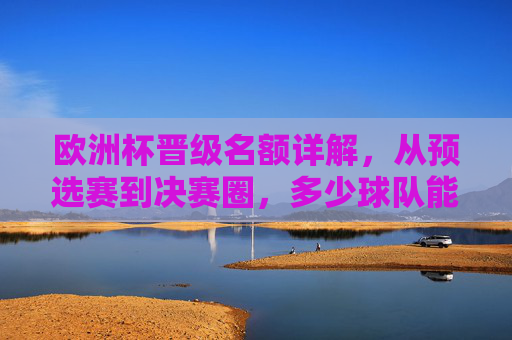 欧洲杯晋级名额详解,从预选赛到决赛圈,多少球队能圆梦欧洲之巅?欧洲杯晋级名额详解,从预选赛到决赛圈,多少球队能圆梦欧洲之巅?