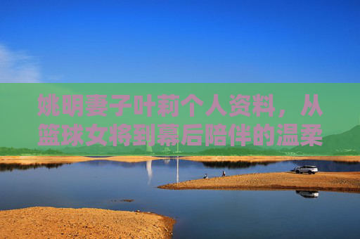 姚明妻子叶莉个人资料,从篮球女将到幕后陪伴的温柔力量,叶莉,从篮球女将到幕后陪伴的温柔力量