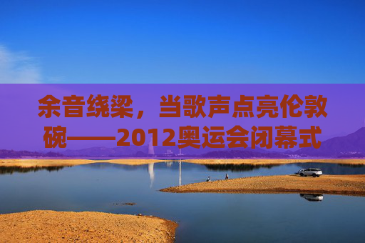 余音绕梁,当歌声点亮伦敦碗——2012奥运会闭幕式的音乐诗篇,余音绕梁,歌声点亮伦敦碗——2012奥运闭幕式音乐诗篇