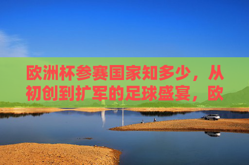 欧洲杯参赛国家知多少,从初创到扩军的足球盛宴,欧洲杯参赛国家,从初创到扩军的足球盛宴