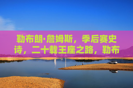 勒布朗·詹姆斯,季后赛史诗,二十载王座之路,勒布朗·詹姆斯,二十载季后赛史诗,王座之路