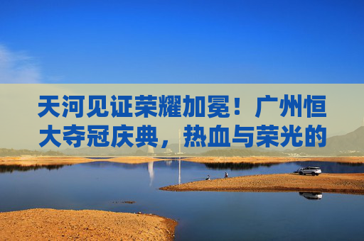 天河见证荣耀加冕！广州恒大夺冠庆典，热血与荣光的交响，天河见证荣耀加冕，广州恒大夺冠庆典热血交响