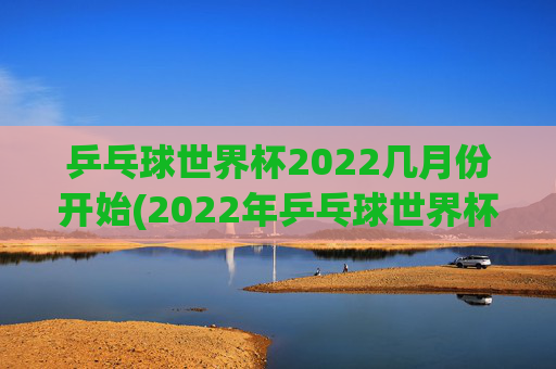 乒乓球世界杯2022几月份开始(2022年乒乓球世界杯什么时候举行)