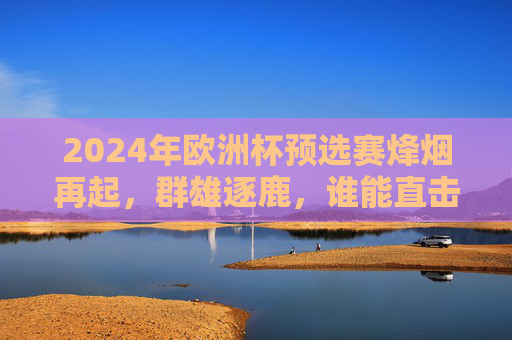 2024年欧洲杯预选赛烽烟再起，群雄逐鹿，谁能直击德国？2024欧洲杯预选赛群雄逐鹿 谁能直击德国？