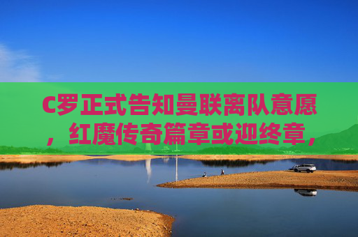 C罗正式告知曼联离队意愿，红魔传奇篇章或迎终章，C罗告知离队意愿，曼联传奇篇章或迎终章