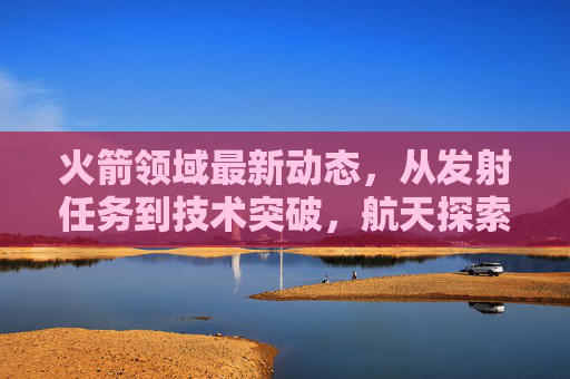 火箭领域最新动态，从发射任务到技术突破，航天探索再提速，火箭领域最新动态，发射任务与技术突破推动航天探索再提速