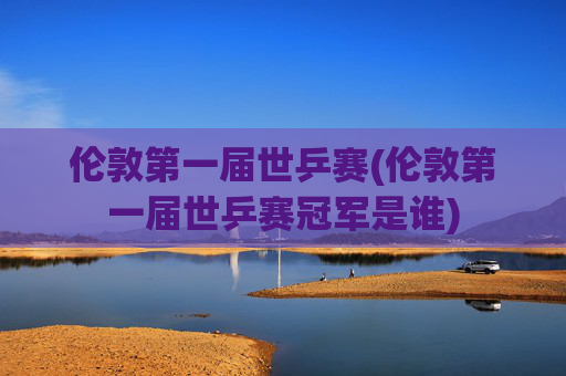 伦敦第一届世乒赛(伦敦第一届世乒赛冠军是谁)